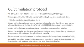 CC Stimulation protocol
CC 50 mg daily drom D2 of the cycle and continued till the day of hCG trigger.
Urinary gonadotrophin 150 IU IM was started from Day 5 and given on alternate days.
 Follicular monitoring was initiated on Day 8.
Oocyte retrieval was planned when at least two follicles of greater than 18 mm were seen on
ultrasound and was carried out 35 h after Inj. hCG 5000 IU (Intramuscular) administration.
Oocyte retrieval was performed as a day care procedure under conscious sedation.
Patients were discharged the same day after starting luteal support in the form of micronized
progesterone 400 mg twice a day, administered vaginally.
No biochemical monitoring was performed during controlled ovarian hyperstimulation (COH).
Cycles with single follicle development were either cancelled or converted to an intrauterine
insemination cycle provided tubal patency had been documented earlier.
Human Reproduction, Vol.26, No.12 pp. 3312–3318, 2011
 