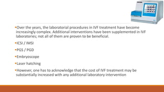 Over the years, the laboratorial procedures in IVF treatment have become
increasingly complex. Additional interventions have been supplemented in IVF
laboratories; not all of them are proven to be beneficial.
ICSI / IMSI
PGS / PGD
Embryoscope
Laser hatching
However, one has to acknowledge that the cost of IVF treatment may be
substantially increased with any additional laboratory intervention
 