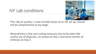 IVF Lab conditions
The ‘lab air quality’, a vital invisible factor of an IVF set up, should
not be compromised at any stage.
Nevertheless a few cost cutting measures has to be taken like
careful use of disposals, no review on Day 2 and early transfer of
embryos on Day 3.
 
