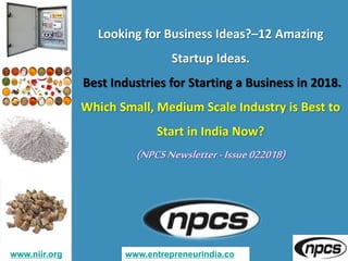 www.niir.org www.entrepreneurindia.co
Looking for Business Ideas?–12 Amazing
Startup Ideas.
Best Industries for Starting a Business in 2018.
Which Small, Medium Scale Industry is Best to
Start in India Now?
(NPCSNewsletter-Issue022018)
 