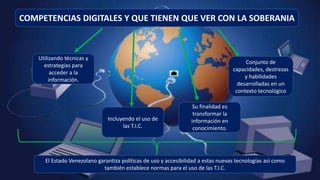 COMPETENCIAS DIGITALES Y QUE TIENEN QUE VER CON LA SOBERANIA
Incluyendo el uso de
las T.I.C.
Utilizando técnicas y
estrategias para
acceder a la
información.
Su finalidad es
transformar la
información en
conocimiento.
Conjunto de
capacidades, destrezas
y habilidades
desarrolladas en un
contexto tecnológico
El Estado Venezolano garantiza políticas de uso y accesibilidad a estas nuevas tecnologías asi como
también establece normas para el uso de las T.I.C.
 