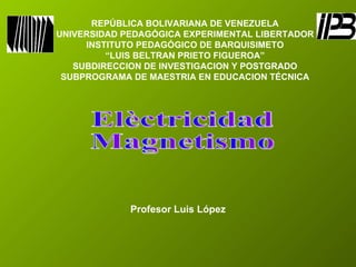 REPÚBLICA BOLIVARIANA DE VENEZUELA UNIVERSIDAD PEDAGÓGICA EXPERIMENTAL LIBERTADOR INSTITUTO PEDAGÓGICO DE BARQUISIMETO “ LUIS BELTRAN PRIETO FIGUEROA” SUBDIRECCION DE INVESTIGACION Y POSTGRADO SUBPROGRAMA DE MAESTRIA EN EDUCACION TÉCNICA Elèctricidad  Magnetismo Profesor Luis López 