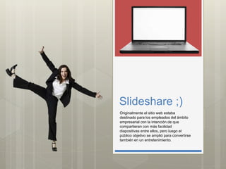 Slideshare ;)
Originalmente el sitio web estaba
destinado para los empleados del ámbito
empresarial con la intención de que
compartieran con más facilidad
diapositivas entre ellos, pero luego el
público objetivo se amplió para convertirse
también en un entretenimiento.
 