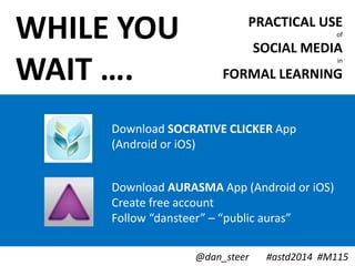 PRACTICAL USE
of
SOCIAL MEDIA
in
FORMAL LEARNING
WHILE YOU
WAIT ….
Download AURASMA App (Android or iOS)
Create free account
Follow “dansteer” – “public auras”
@dan_steer #astd2014 #M115
Download SOCRATIVE CLICKER App
(Android or iOS)
 