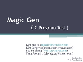 Magic Gen
        ( C Program Test )

     Kim Min-gi (mingi0915@naver.com)
     Kim Sung-wook (genisis23@naver.com)
     Lee Yu-chang (lyc1451@naver.com)
     Yang Jeong-su (yjsyjs3030@naver.com)
                                           Produced by
                                    Prof. Jung In-sang
 