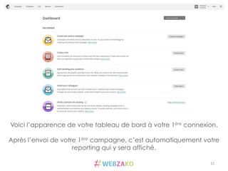 12	
  
Voici l’apparence de votre tableau de bord à votre 1ère connexion.
Après l’envoi de votre 1ère campagne, c’est automatiquement votre
reporting qui y sera affiché.
 
