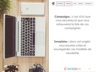 Campaigns : c’est d’ici que
vous lancerez et que vous
retrouverez la liste de vos
campagnes
Templates : dans cet onglet,
vous pourrez créer et
sauvegarder vos modèles de
newsletter
13	
  
 