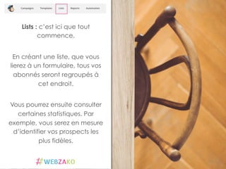 Lists : c’est ici que tout
commence.
En créant une liste, que vous
lierez à un formulaire, tous vos
abonnés seront regroupés à
cet endroit.
Vous pourrez ensuite consulter
certaines statistiques. Par
exemple, vous serez en mesure
d’identifier vos prospects les
plus fidèles.
14	
  
 