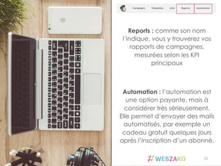 Reports : comme son nom
l’indique, vous y trouverez vos
rapports de campagnes,
mesurées selon les KPI
principaux
Automation : l’automation est
une option payante, mais à
considérer très sérieusement.
Elle permet d’envoyer des mails
automatisés, par exemple un
cadeau gratuit quelques jours
après l’inscription d’un abonné.
15	
  
 