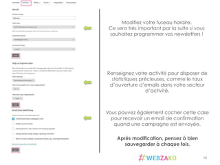 18	
  
Modifiez votre fuseau horaire.
Ce sera très important par la suite si vous
souhaitez programmer vos newsletters !
Renseignez votre activité pour disposer de
statistiques précieuses, comme le taux
d’ouverture d’emails dans votre secteur
d’activité.
Vous pouvez également cocher cette case
pour recevoir un email de confirmation
quand une campagne est envoyée.
Après modification, pensez à bien
sauvegarder à chaque fois.
 