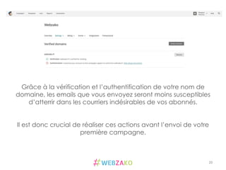 20	
  
Grâce à la vérification et l’authentification de votre nom de
domaine, les emails que vous envoyez seront moins susceptibles
d’atterrir dans les courriers indésirables de vos abonnés.
Il est donc crucial de réaliser ces actions avant l’envoi de votre
première campagne.
 