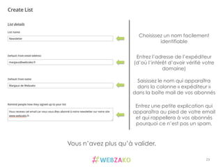 23	
  
Choisissez un nom facilement
identifiable
Entrez l’adresse de l’expéditeur
(d’où l’intérêt d’avoir vérifié votre
domaine)
Saisissez le nom qui apparaîtra
dans la colonne « expéditeur »
dans la boîte mail de vos abonnés
Entrez une petite explication qui
apparaîtra au pied de votre email
et qui rappellera à vos abonnés
pourquoi ce n’est pas un spam.
Vous n’avez plus qu’à valider.
 