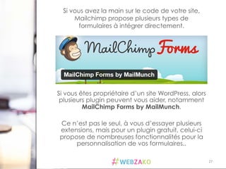 27	
  
Si vous êtes propriétaire d’un site WordPress, alors
plusieurs plugin peuvent vous aider, notamment
MailChimp Forms by MailMunch.
Ce n’est pas le seul, à vous d’essayer plusieurs
extensions, mais pour un plugin gratuit, celui-ci
propose de nombreuses fonctionnalités pour la
personnalisation de vos formulaires..
Si vous avez la main sur le code de votre site,
Mailchimp propose plusieurs types de
formulaires à intégrer directement.
 
