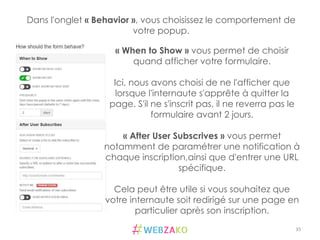 35	
  
Dans l'onglet « Behavior », vous choisissez le comportement de
votre popup.
« When to Show » vous permet de choisir
quand afficher votre formulaire.
Ici, nous avons choisi de ne l'afficher que
lorsque l'internaute s'apprête à quitter la
page. S'il ne s'inscrit pas, il ne reverra pas le
formulaire avant 2 jours.
« After User Subscrives » vous permet
notamment de paramétrer une notification à
chaque inscription,ainsi que d'entrer une URL
spécifique.
Cela peut être utile si vous souhaitez que
votre internaute soit redirigé sur une page en
particulier après son inscription.
 