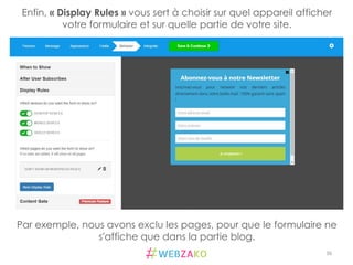 36	
  
Par exemple, nous avons exclu les pages, pour que le formulaire ne
s'affiche que dans la partie blog.
Enfin, « Display Rules » vous sert à choisir sur quel appareil afficher
votre formulaire et sur quelle partie de votre site. 	
  
 