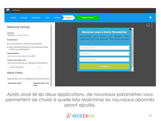 38	
  
Après avoir lié les deux applications, de nouveaux paramètres vous
permettent de choisir à quelle liste Mailchimp les nouveaux abonnés
seront ajoutés.
 