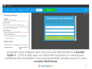 39	
  
Le plugin vous indique que vous pouvez demander le « Double
Optin ». C'est-à-dire que vos abonnés reçoivent un email pour
confirmer leur inscription. Pour le paramétrer, rendez-vous sur votre
compte Mailchimp.
 