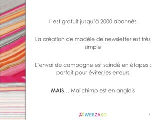 4	
  
Il est gratuit jusqu’à 2000 abonnés
La création de modèle de newsletter est très
simple
L’envoi de campagne est scindé en étapes :
parfait pour éviter les erreurs
MAIS… Mailchimp est en anglais
 
