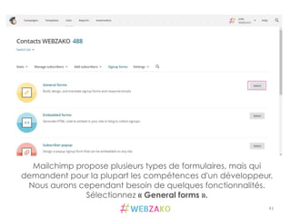 41	
  
Mailchimp propose plusieurs types de formulaires, mais qui
demandent pour la plupart les compétences d'un développeur.
Nous aurons cependant besoin de quelques fonctionnalités.
Sélectionnez « General forms ».
 