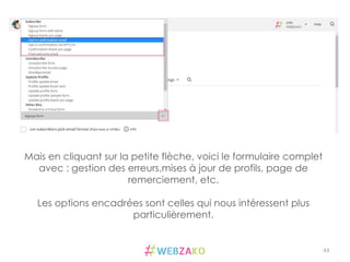 43	
  
Mais en cliquant sur la petite flèche, voici le formulaire complet
avec : gestion des erreurs,mises à jour de profils, page de
remerciement, etc.
Les options encadrées sont celles qui nous intéressent plus
particulièrement.
 