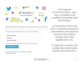 47	
  
Par mesure
d'uniformisation, nous
vous conseillons de
modifier l'ensemble des
formulaires.
Le travail est moins dur
qu'il n'y paraît puisque les
paramètres des boutons
resterons les même,
l'image d'en-tête
également, etc.
Il s'agit donc surtout de
corriger les éventuelles
erreurs de traduction.
 