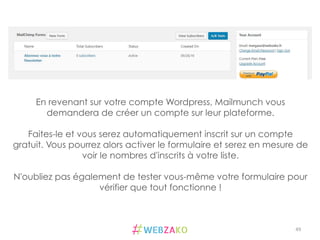 49	
  
En revenant sur votre compte Wordpress, Mailmunch vous
demandera de créer un compte sur leur plateforme.
Faites-le et vous serez automatiquement inscrit sur un compte
gratuit. Vous pourrez alors activer le formulaire et serez en mesure de
voir le nombres d'inscrits à votre liste.
N'oubliez pas également de tester vous-même votre formulaire pour
vérifier que tout fonctionne !
 