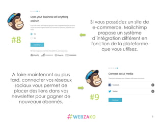 9	
  
#8
#9
Si vous possédez un site de
e-commerce, Mailchimp
propose un système
d’intégration différent en
fonction de la plateforme
que vous utilisez.
A faire maintenant ou plus
tard, connecter vos réseaux
sociaux vous permet de
placer des liens dans vos
newsletter pour gagner de
nouveaux abonnés.
 