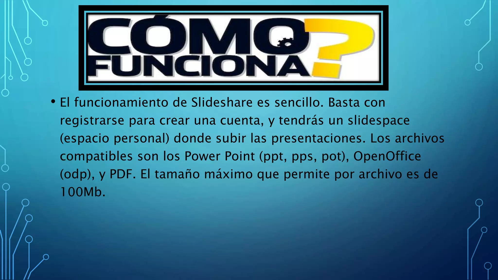 • El funcionamiento de Slideshare es sencillo. Basta con
registrarse para crear una cuenta, y tendrás un slidespace
(espacio personal) donde subir las presentaciones. Los archivos
compatibles son los Power Point (ppt, pps, pot), OpenOffice
(odp), y PDF. El tamaño máximo que permite por archivo es de
100Mb.
 