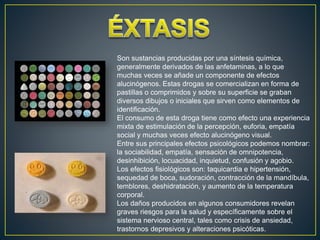 Son sustancias producidas por una síntesis química,
generalmente derivados de las anfetaminas, a lo que
muchas veces se añade un componente de efectos
alucinógenos. Estas drogas se comercializan en forma de
pastillas o comprimidos y sobre su superficie se graban
diversos dibujos o iniciales que sirven como elementos de
identificación.
El consumo de esta droga tiene como efecto una experiencia
mixta de estimulación de la percepción, euforia, empatía
social y muchas veces efecto alucinógeno visual.
Entre sus principales efectos psicológicos podemos nombrar:
la sociabilidad, empatía, sensación de omnipotencia,
desinhibición, locuacidad, inquietud, confusión y agobio.
Los efectos fisiológicos son: taquicardia e hipertensión,
sequedad de boca, sudoración, contracción de la mandíbula,
temblores, deshidratación, y aumento de la temperatura
corporal.
Los daños producidos en algunos consumidores revelan
graves riesgos para la salud y específicamente sobre el
sistema nervioso central, tales como crisis de ansiedad,
trastornos depresivos y alteraciones psicóticas.
 