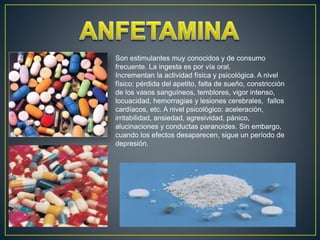 Son estimulantes muy conocidos y de consumo
frecuente. La ingesta es por vía oral.
Incrementan la actividad física y psicológica. A nivel
físico: pérdida del apetito, falta de sueño, constricción
de los vasos sanguíneos, temblores, vigor intenso,
locuacidad, hemorragias y lesiones cerebrales, fallos
cardíacos, etc. A nivel psicológico: aceleración,
irritabilidad, ansiedad, agresividad, pánico,
alucinaciones y conductas paranoides. Sin embargo,
cuando los efectos desaparecen, sigue un período de
depresión.
 