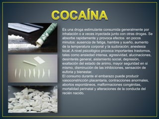 Es una droga estimulante consumida generalmente por
inhalación o a veces inyectada junto con otras drogas. Se
absorbe rapidamente y provoca efectos en pocos
minutos: ausencia de fatiga, hambre y sueño, aumento
de la temperatura corporal y la sudoración; anestesia
local. A nivel psicológico provoca importantes trastornos,
tales como ansiedad intensa, agresividad, alucinaciones,
desinterés general, aislamiento social, depresión,
exaltación del estado de animo, mayor seguridad en si
mismo, disminución de las inhibiciones, sensación de
euforia y bienestar.
El consumo durante el embarazo puede producir
vasoconstricción placentaria, contracciones anormales,
abortos espontáneos, malformaciones congénitas,
mortalidad perinatal y alteraciones de la conducta del
recién nacido.
 