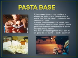 Esta droga es el residuo que queda de la
elaboración de la cocaína. Generalmente se
utiliza mezclada con tabaco y marihuana para
ser fumada, o sola.
Contiene importantes residuos tóxicos como
ácido sulfúrico, kerosén, plomo, metanol y otros
productos altamente venenosos lo que la hace
muy perjudicial y adictiva.
Los daños provocados por esta droga son de
un grado tal, que aun no es posible cuantificar.
 