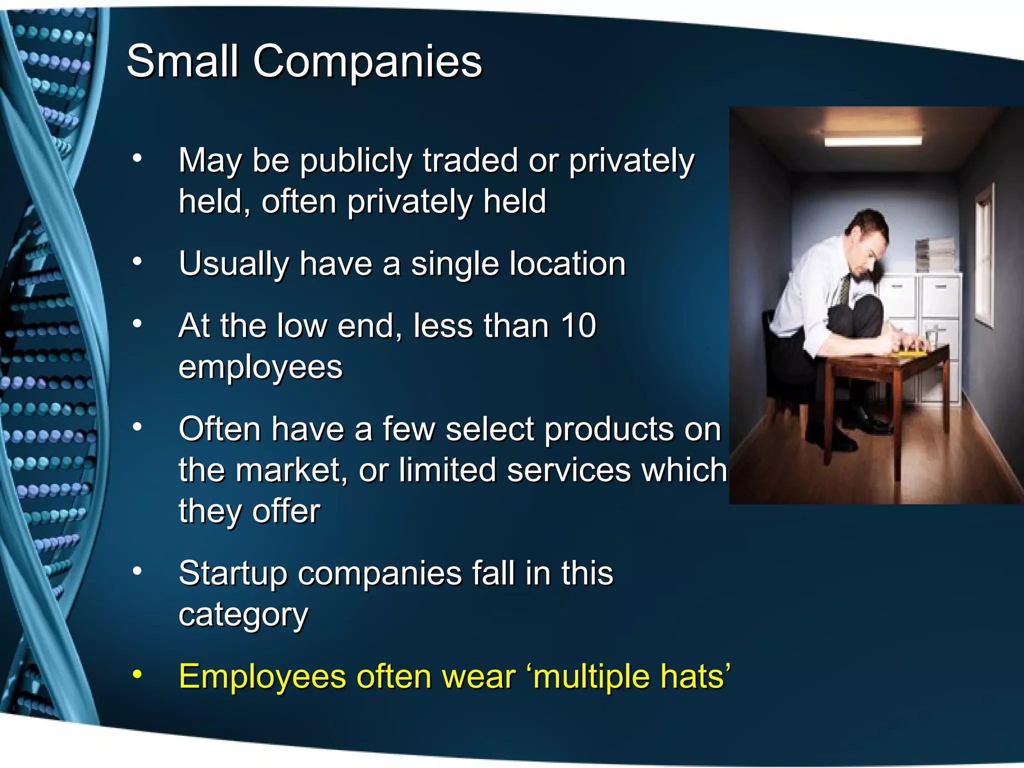 Small Companies

•   May be publicly traded or privately
    held, often privately held
•   Usually have a single location
•   At the low end, less than 10
    employees
•   Often have a few select products on
    the market, or limited services which
    they offer
•   Startup companies fall in this
    category
•   Employees often wear ‘multiple hats’
 