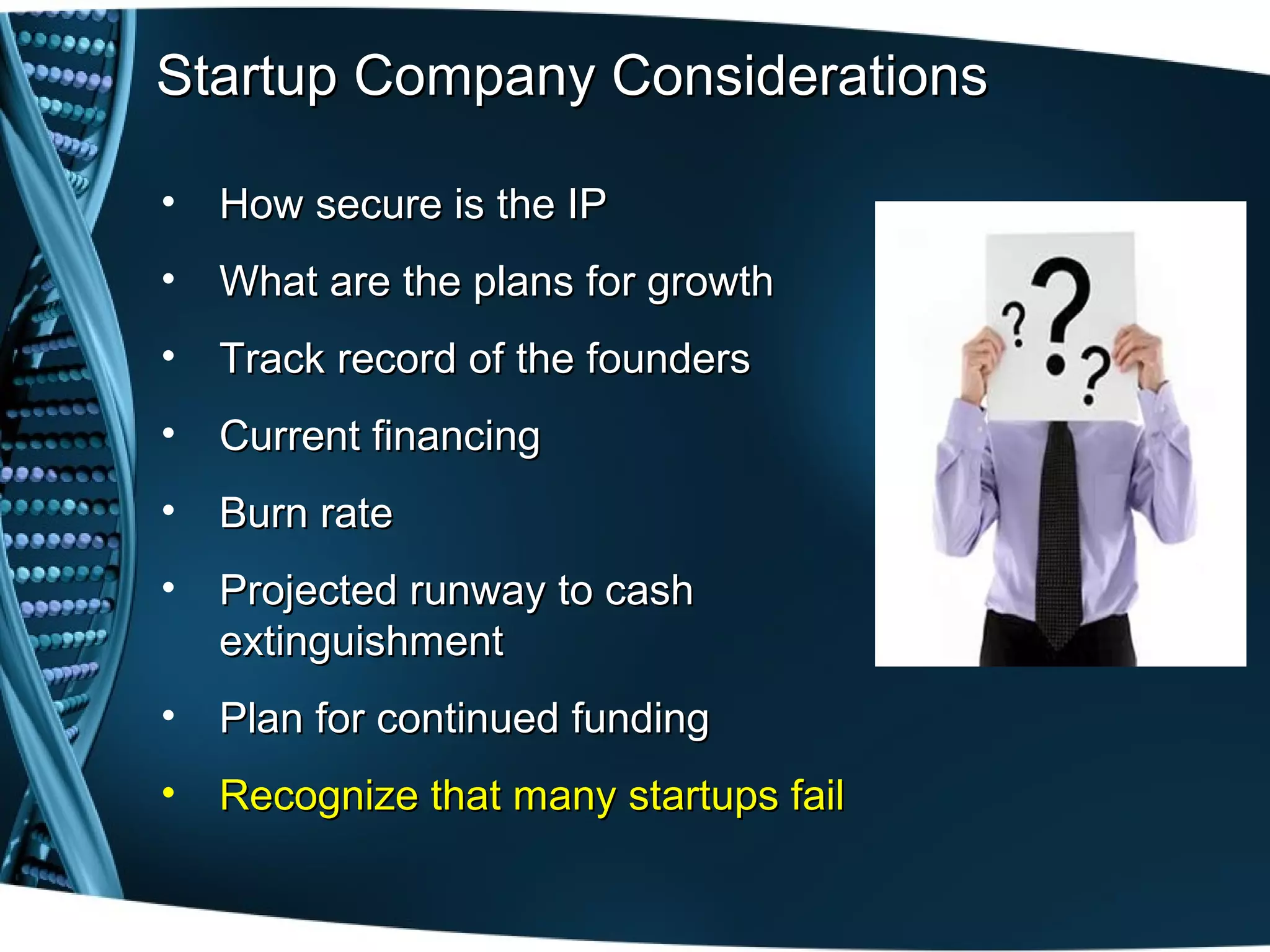 Startup Company Considerations

•   How secure is the IP
•   What are the plans for growth
•   Track record of the founders
•   Current financing
•   Burn rate
•   Projected runway to cash
    extinguishment
•   Plan for continued funding
•   Recognize that many startups fail
 
