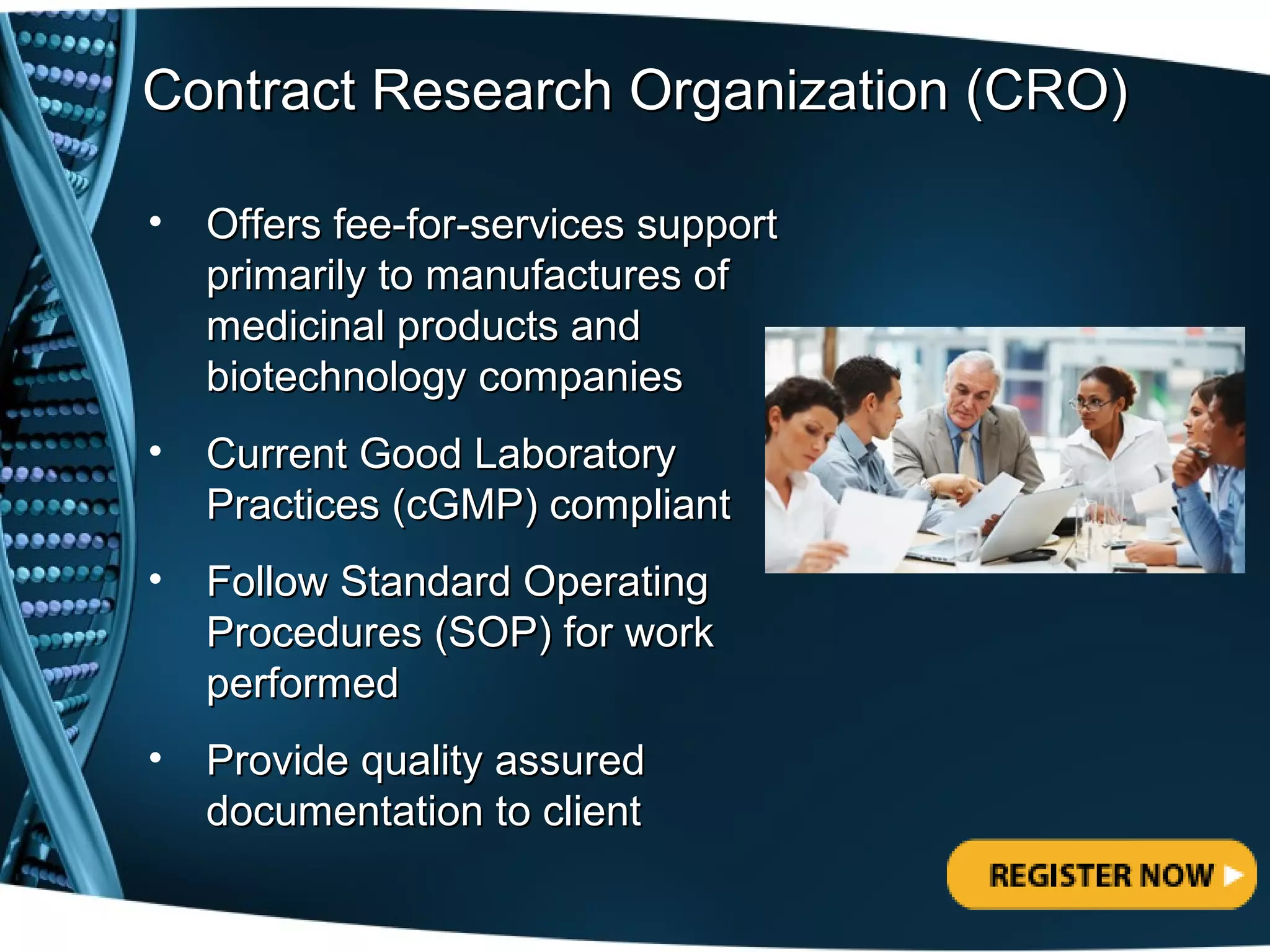 Contract Research Organization (CRO)

•   Offers fee-for-services support
    primarily to manufactures of
    medicinal products and
    biotechnology companies
•   Current Good Laboratory
    Practices (cGMP) compliant
•   Follow Standard Operating
    Procedures (SOP) for work
    performed
•   Provide quality assured
    documentation to client
 