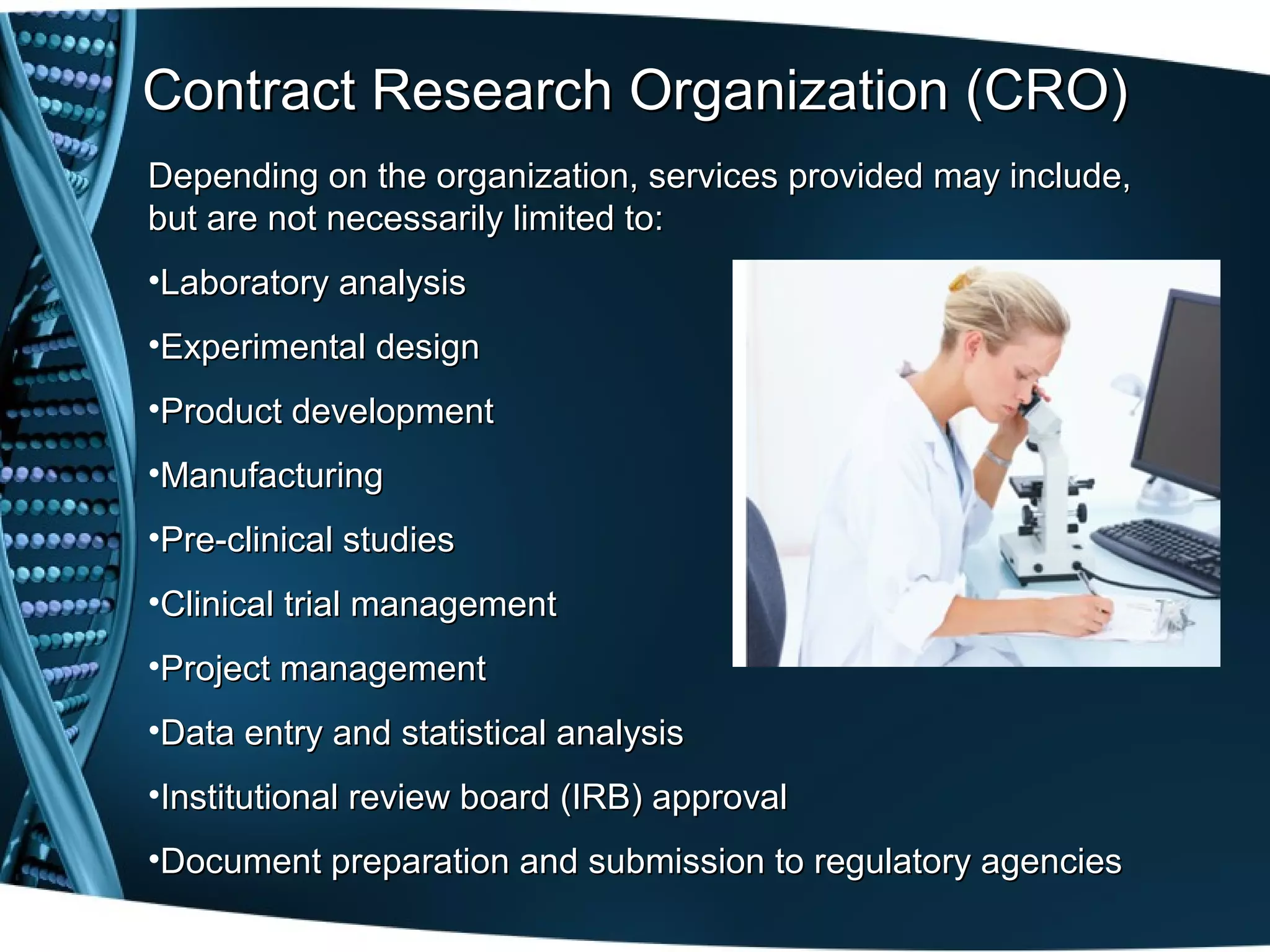 Contract Research Organization (CRO)
Depending on the organization, services provided may include,
but are not necessarily limited to:
•Laboratory analysis
•Experimental design
•Product development
•Manufacturing
•Pre-clinical studies
•Clinical trial management
•Project management
•Data entry and statistical analysis
•Institutional review board (IRB) approval
•Document preparation and submission to regulatory agencies
 