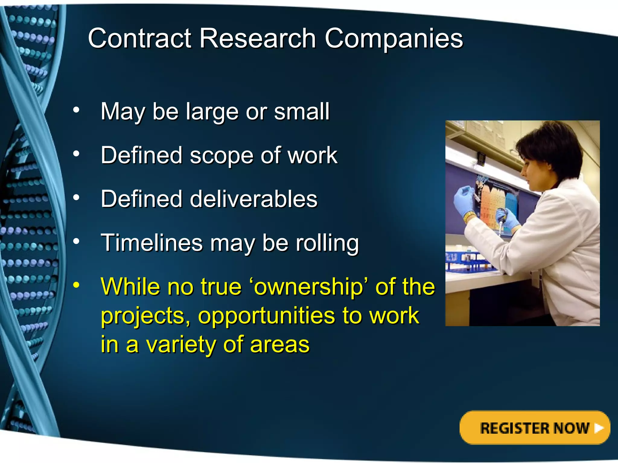 Contract Research Companies

• May be large or small
• Defined scope of work
• Defined deliverables
• Timelines may be rolling
• While no true ‘ownership’ of the
  projects, opportunities to work
  in a variety of areas
 