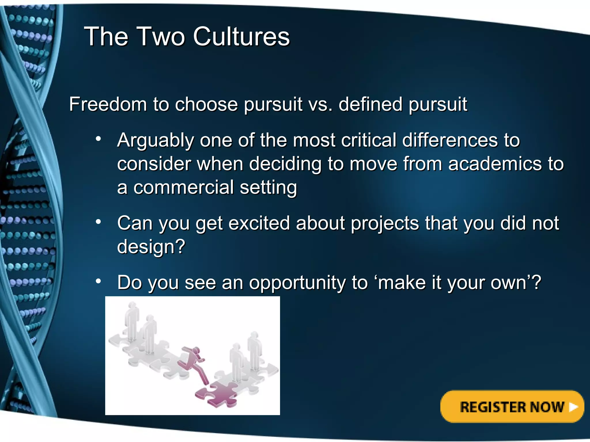 The Two Cultures

Freedom to choose pursuit vs. defined pursuit
  • Arguably one of the most critical differences to
    consider when deciding to move from academics to
    a commercial setting
  • Can you get excited about projects that you did not
    design?
  • Do you see an opportunity to ‘make it your own’?
 