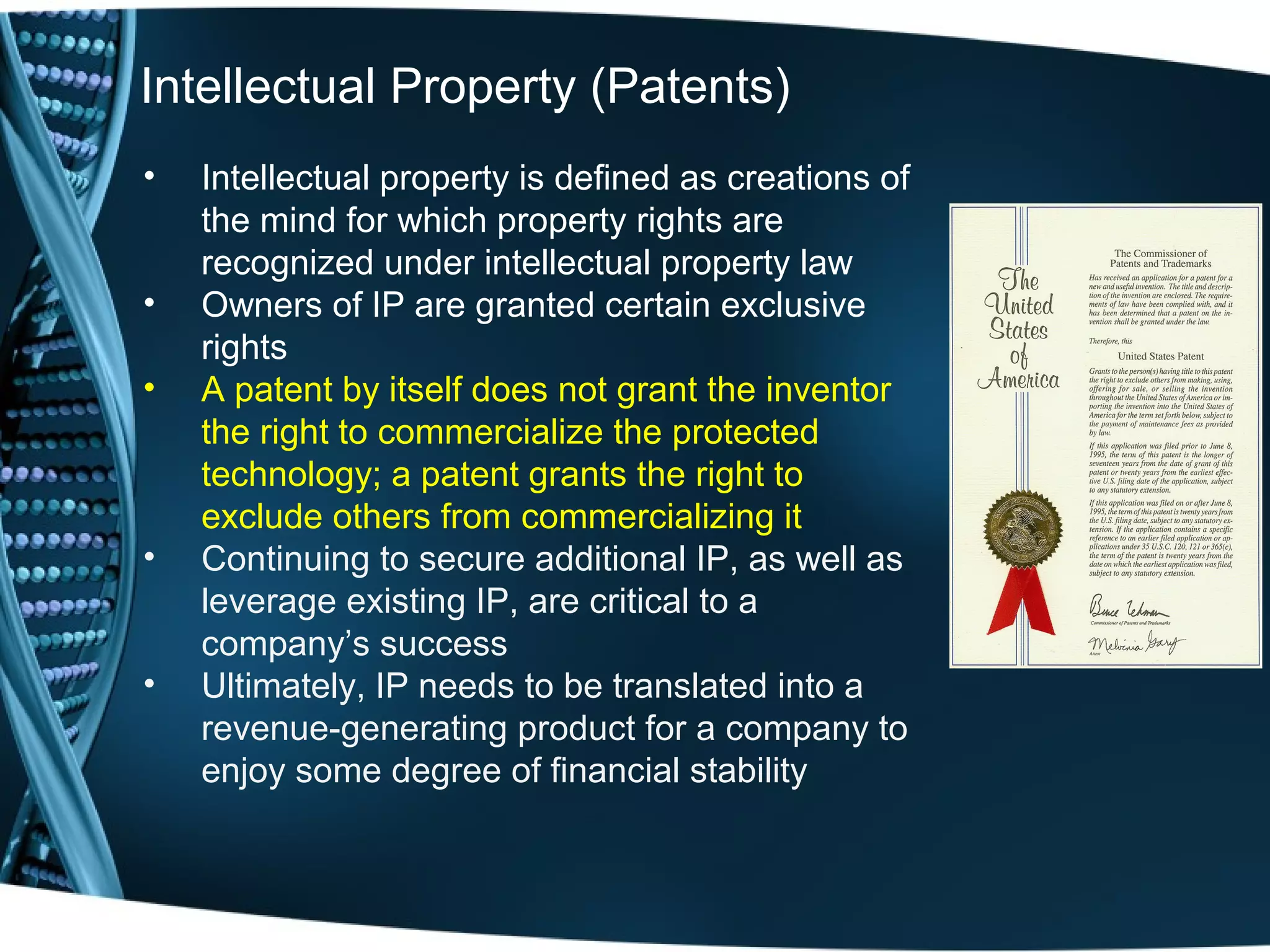 Intellectual Property (Patents)
•   Intellectual property is defined as creations of
    the mind for which property rights are
    recognized under intellectual property law
•   Owners of IP are granted certain exclusive
    rights
•   A patent by itself does not grant the inventor
    the right to commercialize the protected
    technology; a patent grants the right to
    exclude others from commercializing it
•   Continuing to secure additional IP, as well as
    leverage existing IP, are critical to a
    company’s success
•   Ultimately, IP needs to be translated into a
    revenue-generating product for a company to
    enjoy some degree of financial stability
 