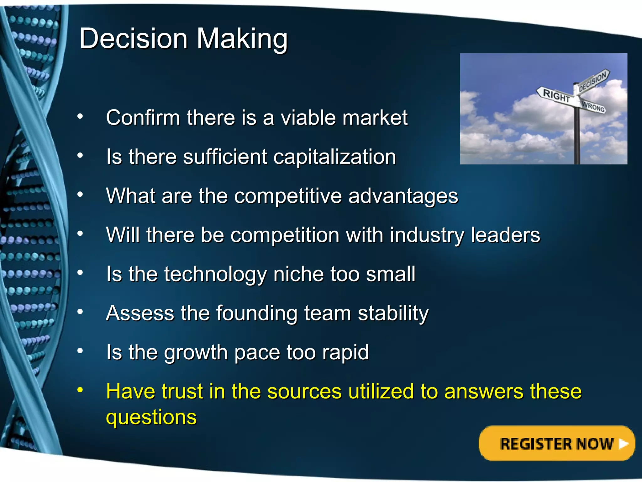 Decision Making

•   Confirm there is a viable market
•   Is there sufficient capitalization
•   What are the competitive advantages
•   Will there be competition with industry leaders
•   Is the technology niche too small
•   Assess the founding team stability
•   Is the growth pace too rapid
•   Have trust in the sources utilized to answers these
    questions
 