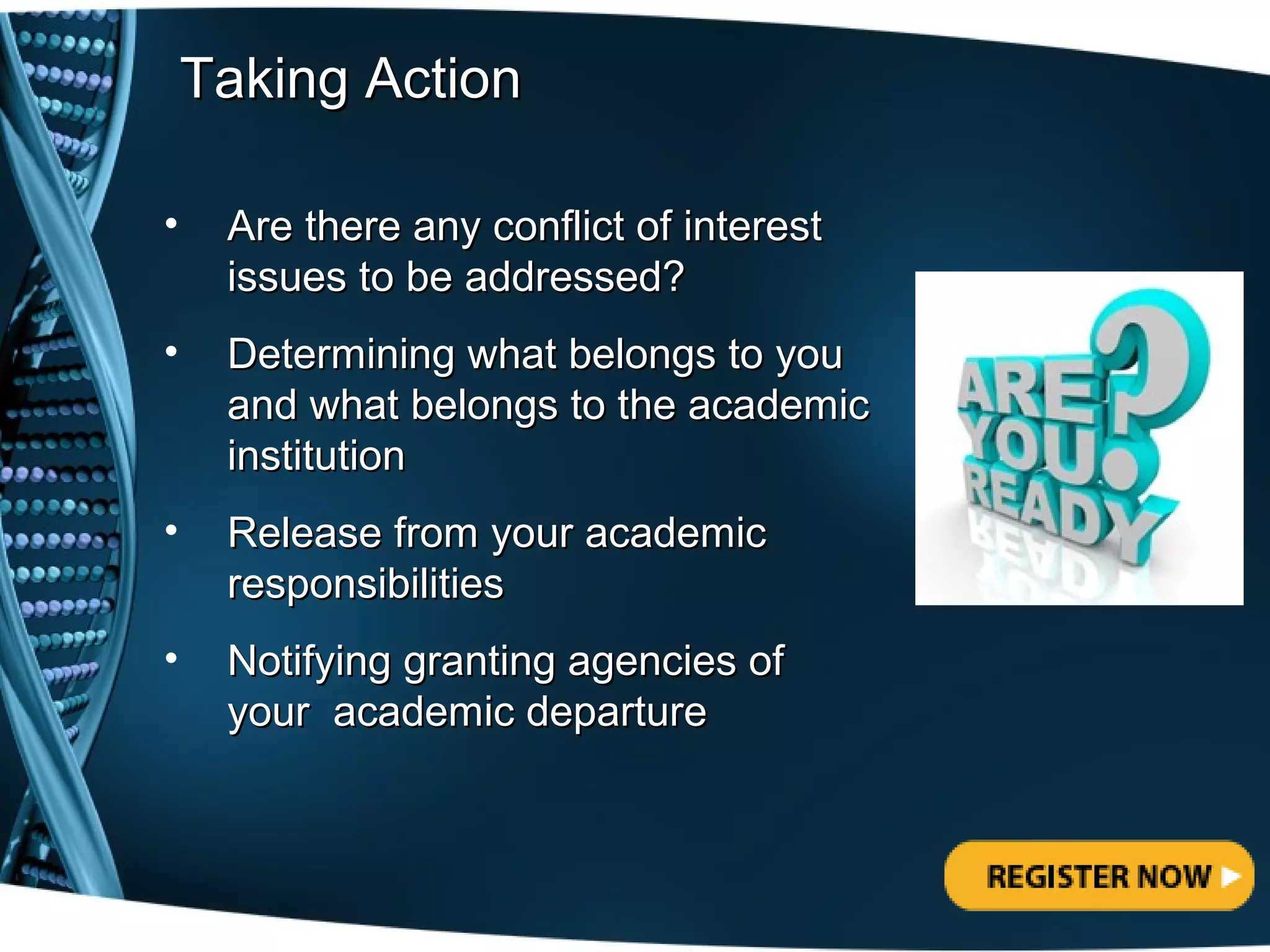 Taking Action

•    Are there any conflict of interest
     issues to be addressed?
•    Determining what belongs to you
     and what belongs to the academic
     institution
•    Release from your academic
     responsibilities
•    Notifying granting agencies of
     your academic departure
 