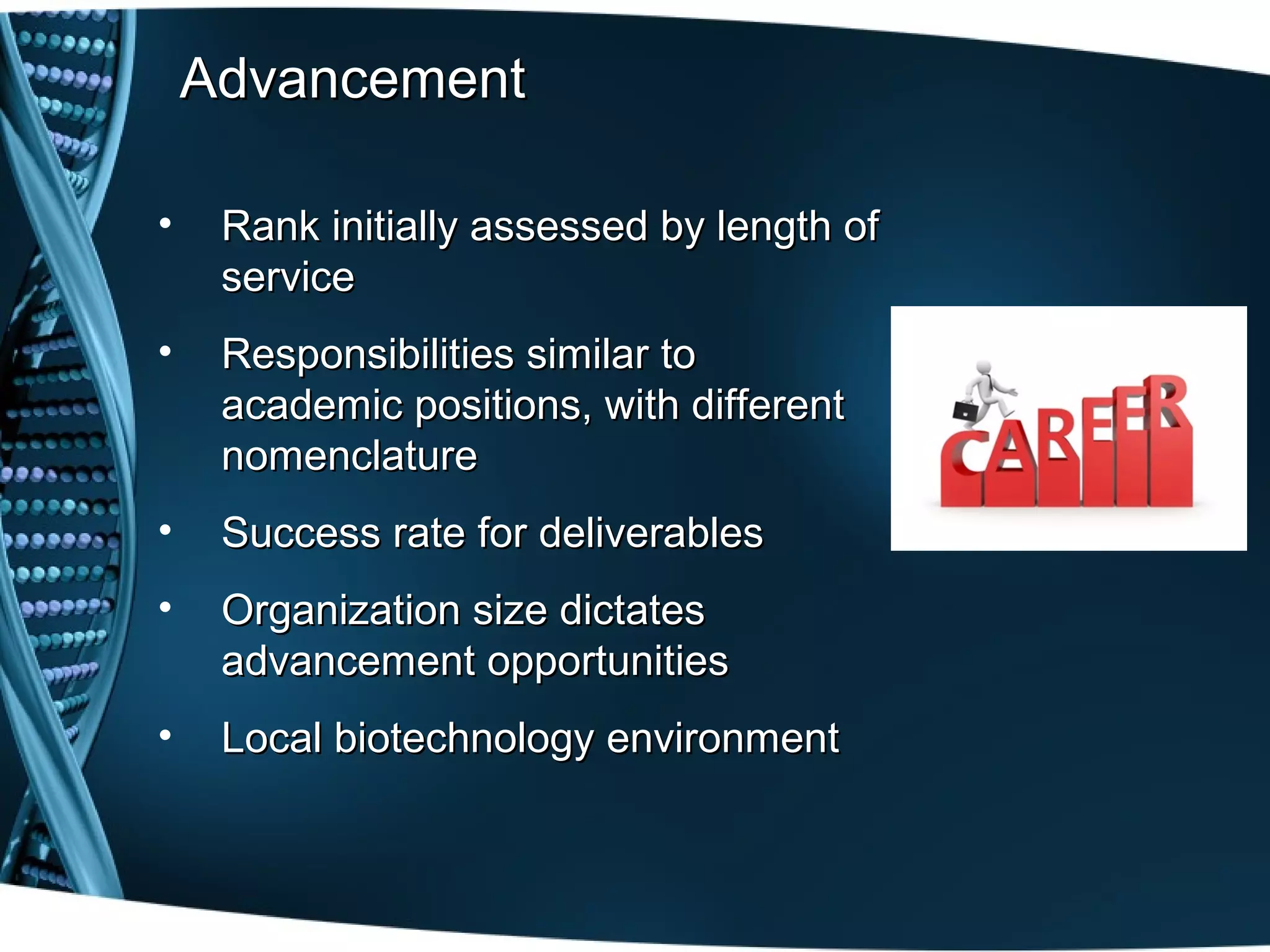 Advancement

•    Rank initially assessed by length of
     service
•    Responsibilities similar to
     academic positions, with different
     nomenclature
•    Success rate for deliverables
•    Organization size dictates
     advancement opportunities
•    Local biotechnology environment
 