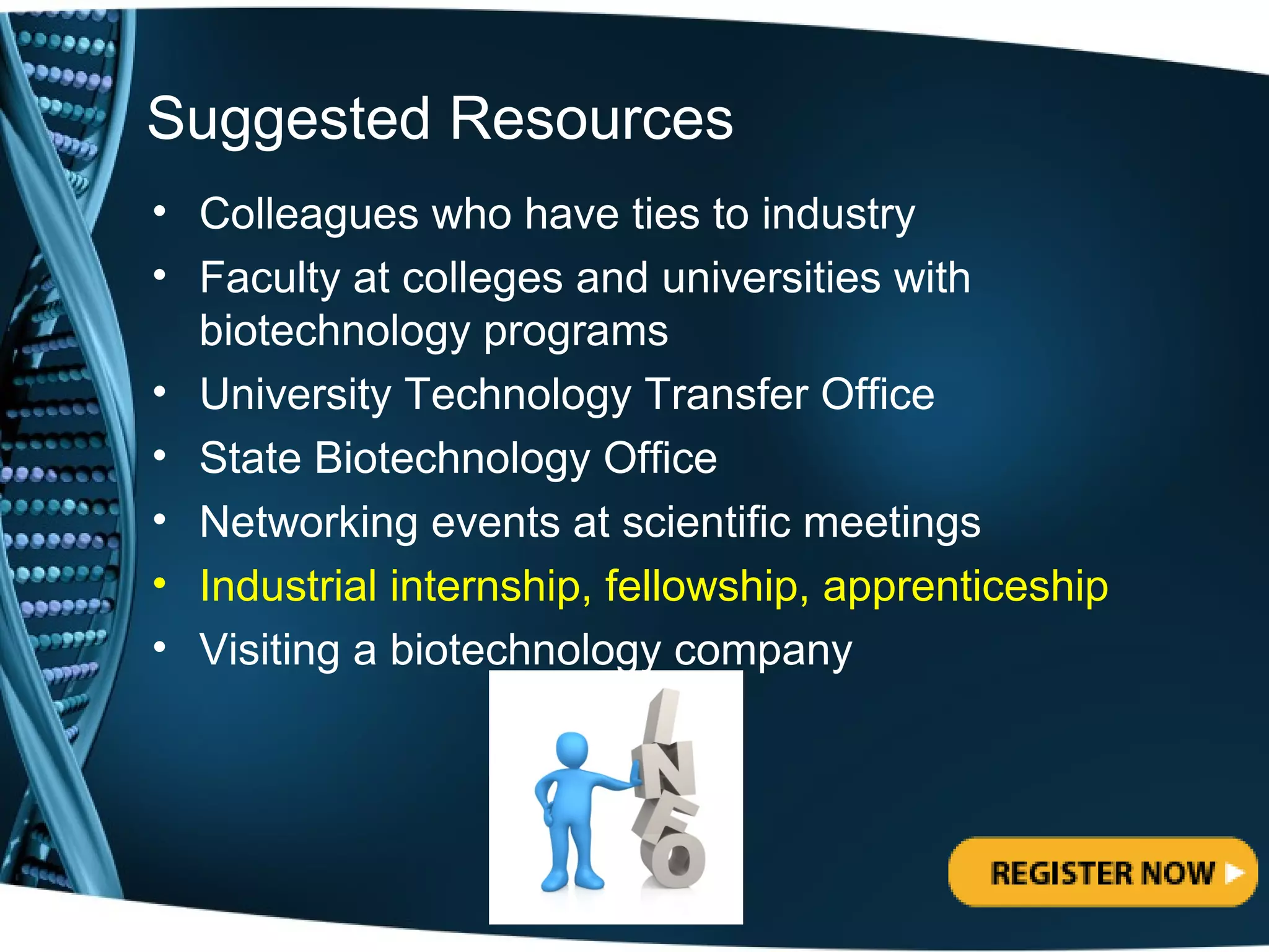 Suggested Resources
• Colleagues who have ties to industry
• Faculty at colleges and universities with
  biotechnology programs
• University Technology Transfer Office
• State Biotechnology Office
• Networking events at scientific meetings
• Industrial internship, fellowship, apprenticeship
• Visiting a biotechnology company
 
