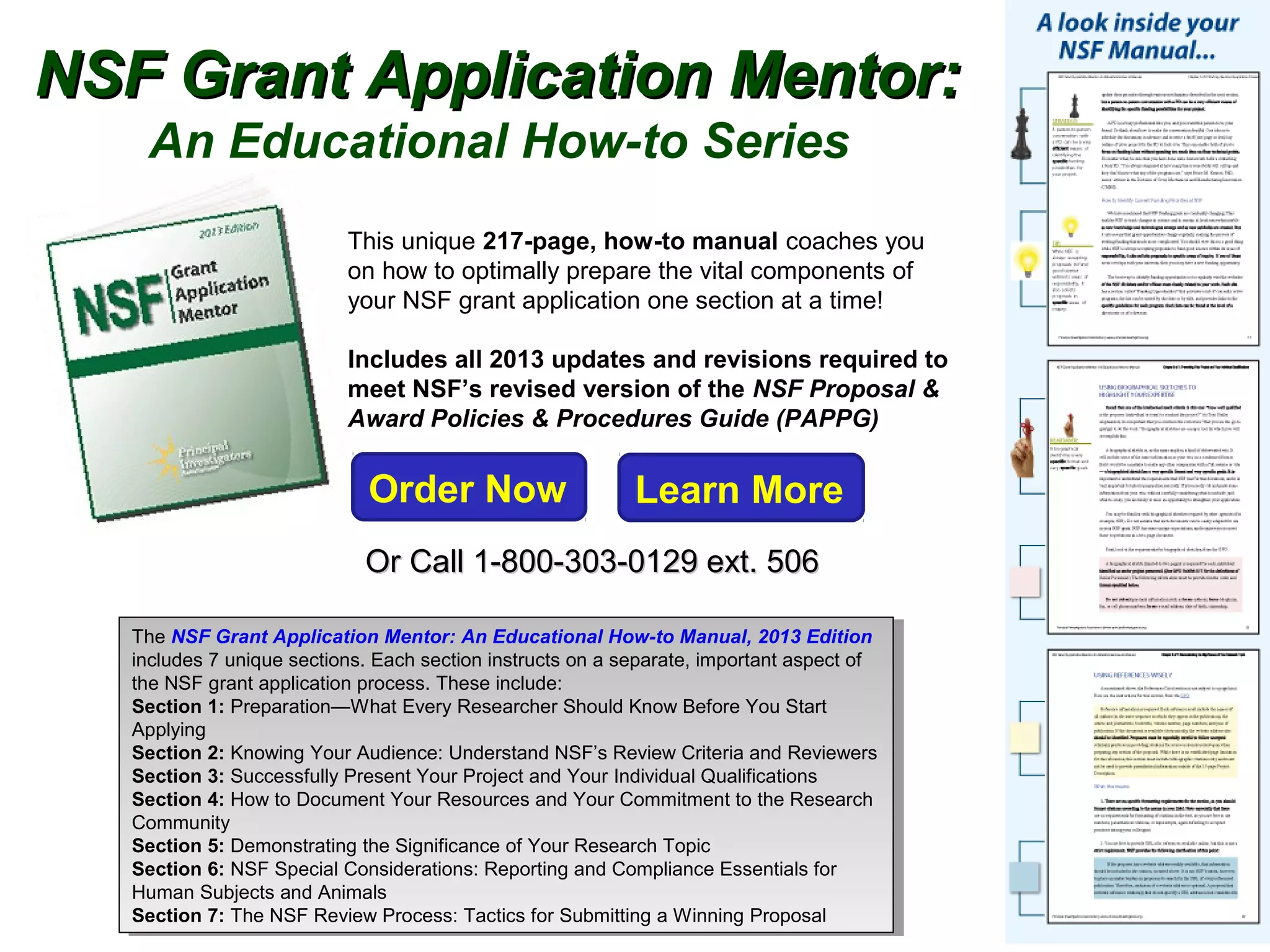 NSF Grant Application Mentor:
    An Educational How-to Series
                           This unique 217-page, how-to manual coaches you
                           on how to optimally prepare the vital components of
                           your NSF grant application one section at a time!

                           Includes all 2013 updates and revisions required to
                           meet NSF’s revised version of the NSF Proposal &
                           Award Policies & Procedures Guide (PAPPG)


                             Order Now                      Learn More
                             Or Call 1-800-303-0129 ext. 506

   The NSF Grant Application Mentor: An Educational How-to Manual, 2013 Edition
     The NSF Grant Application Mentor: An Educational How-to Manual, 2013 Edition
   includes 77 unique sections. Each section instructs on a separate, important aspect of
     includes unique sections. Each section instructs on a separate, important aspect of
   the NSF grant application process. These include:
     the NSF grant application process. These include:
   Section 1: Preparation—What Every Researcher Should Know Before You Start
     Section 1: Preparation—What Every Researcher Should Know Before You Start
   Applying
     Applying
   Section 2: Knowing Your Audience: Understand NSF’s Review Criteria and Reviewers
     Section 2: Knowing Your Audience: Understand NSF’s Review Criteria and Reviewers
   Section 3: Successfully Present Your Project and Your Individual Qualifications
     Section 3: Successfully Present Your Project and Your Individual Qualifications
   Section 4: How to Document Your Resources and Your Commitment to the Research
     Section 4: How to Document Your Resources and Your Commitment to the Research
   Community
     Community
   Section 5: Demonstrating the Significance of Your Research Topic
     Section 5: Demonstrating the Significance of Your Research Topic
   Section 6: NSF Special Considerations: Reporting and Compliance Essentials for
     Section 6: NSF Special Considerations: Reporting and Compliance Essentials for
   Human Subjects and Animals
     Human Subjects and Animals
   Section 7: The NSF Review Process: Tactics for Submitting aa Winning Proposal
     Section 7: The NSF Review Process: Tactics for Submitting Winning Proposal
 