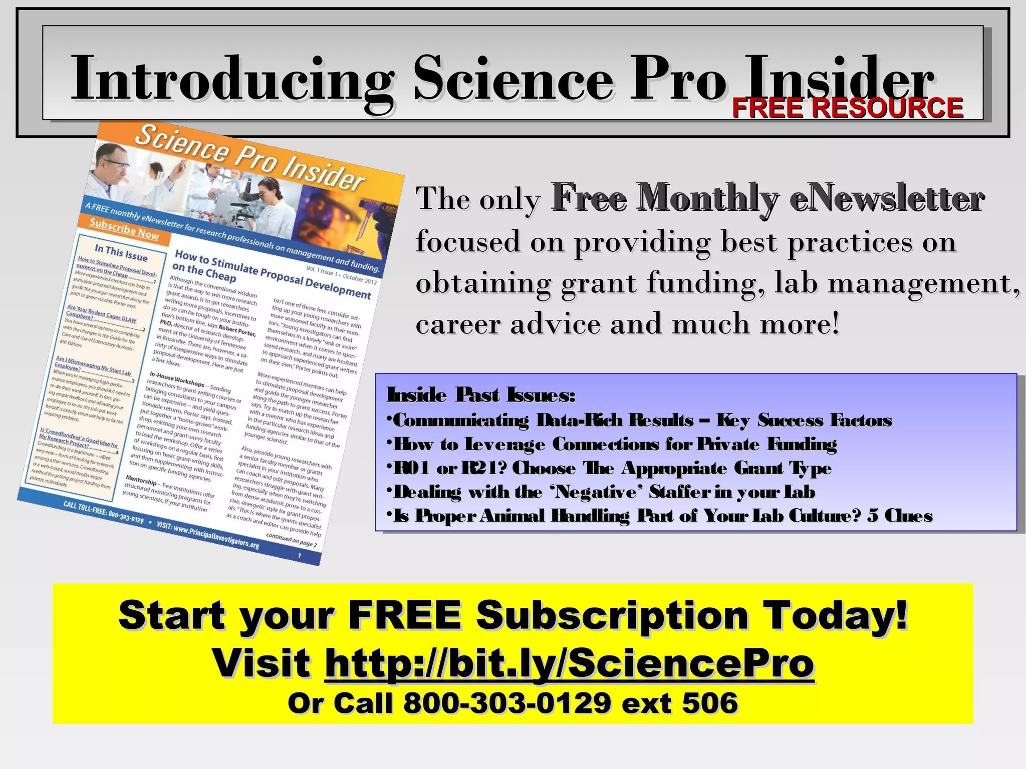Introducing Science Pro FREE RESOURCE
                         Insider
                 The only Free Monthly eNewsletter
                 focused on providing best practices on
                 obtaining grant funding, lab management,
                 career advice and much more!
              Inside P astIssues:
                      ast
               Inside P Issues:
              •Communicating Data-Rich Results ––K eySuccess Factors
                                                     ey
               •Communicating Data-Rich Results K Success Factors
              •H owto L everageConnections for P rivateFunding
                 ow
               •H to L  everage Connections for P rivate Funding
              •R01 or R21? Choose T heAppropriate Grant T ype
                                     he
               •R01 or R21? Choose T Appropriate Grant T     ype
              •Dealing with the ‘Negative’ Staffer in your L ab
                                                            ab
               •Dealing with the ‘Negative’ Staffer in your L
              •Is P roper AnimalH andlingP artof Your L abCulture? 5 Clues
                   roper Animal H
               •Is P              andling P of Your L Culture? 5 Clues
                                           art          ab




 Start your FREE Subscription Today!
     Visit http://bit.ly/SciencePro
        Or Call 800-303-0129 ext 506
 