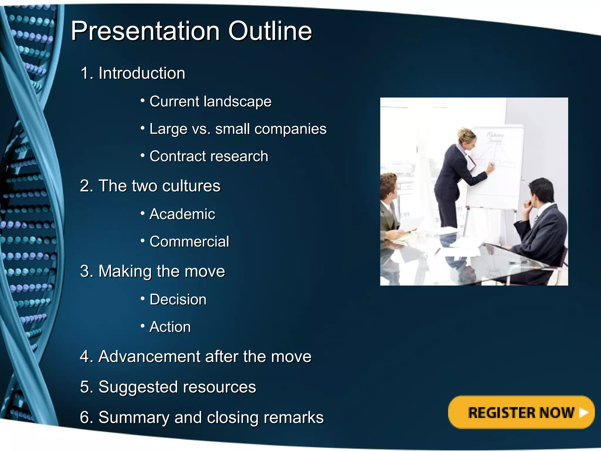 Presentation Outline
1. Introduction
        • Current landscape
        • Large vs. small companies
        • Contract research

2. The two cultures
        • Academic
        • Commercial

3. Making the move
        • Decision
        • Action

4. Advancement after the move
5. Suggested resources
6. Summary and closing remarks
 