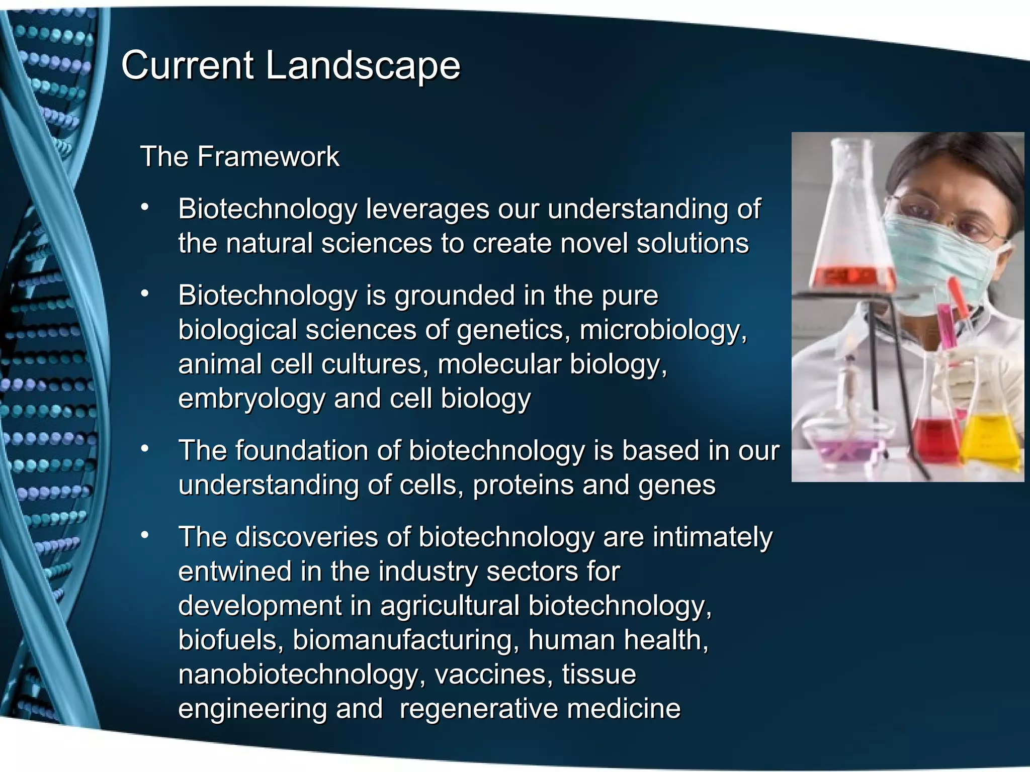 Current Landscape

The Framework
• Biotechnology leverages our understanding of
  the natural sciences to create novel solutions
• Biotechnology is grounded in the pure
  biological sciences of genetics, microbiology,
  animal cell cultures, molecular biology,
  embryology and cell biology
• The foundation of biotechnology is based in our
  understanding of cells, proteins and genes
• The discoveries of biotechnology are intimately
  entwined in the industry sectors for
  development in agricultural biotechnology,
  biofuels, biomanufacturing, human health,
  nanobiotechnology, vaccines, tissue
  engineering and regenerative medicine
 
