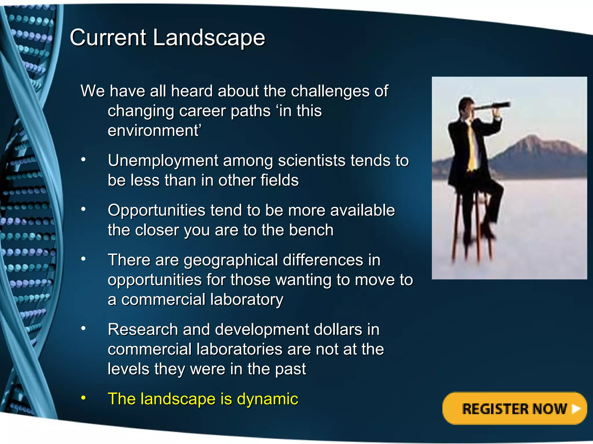 Current Landscape

We have all heard about the challenges of
   changing career paths ‘in this
   environment’
•   Unemployment among scientists tends to
    be less than in other fields
•   Opportunities tend to be more available
    the closer you are to the bench
•   There are geographical differences in
    opportunities for those wanting to move to
    a commercial laboratory
•   Research and development dollars in
    commercial laboratories are not at the
    levels they were in the past
•   The landscape is dynamic
 