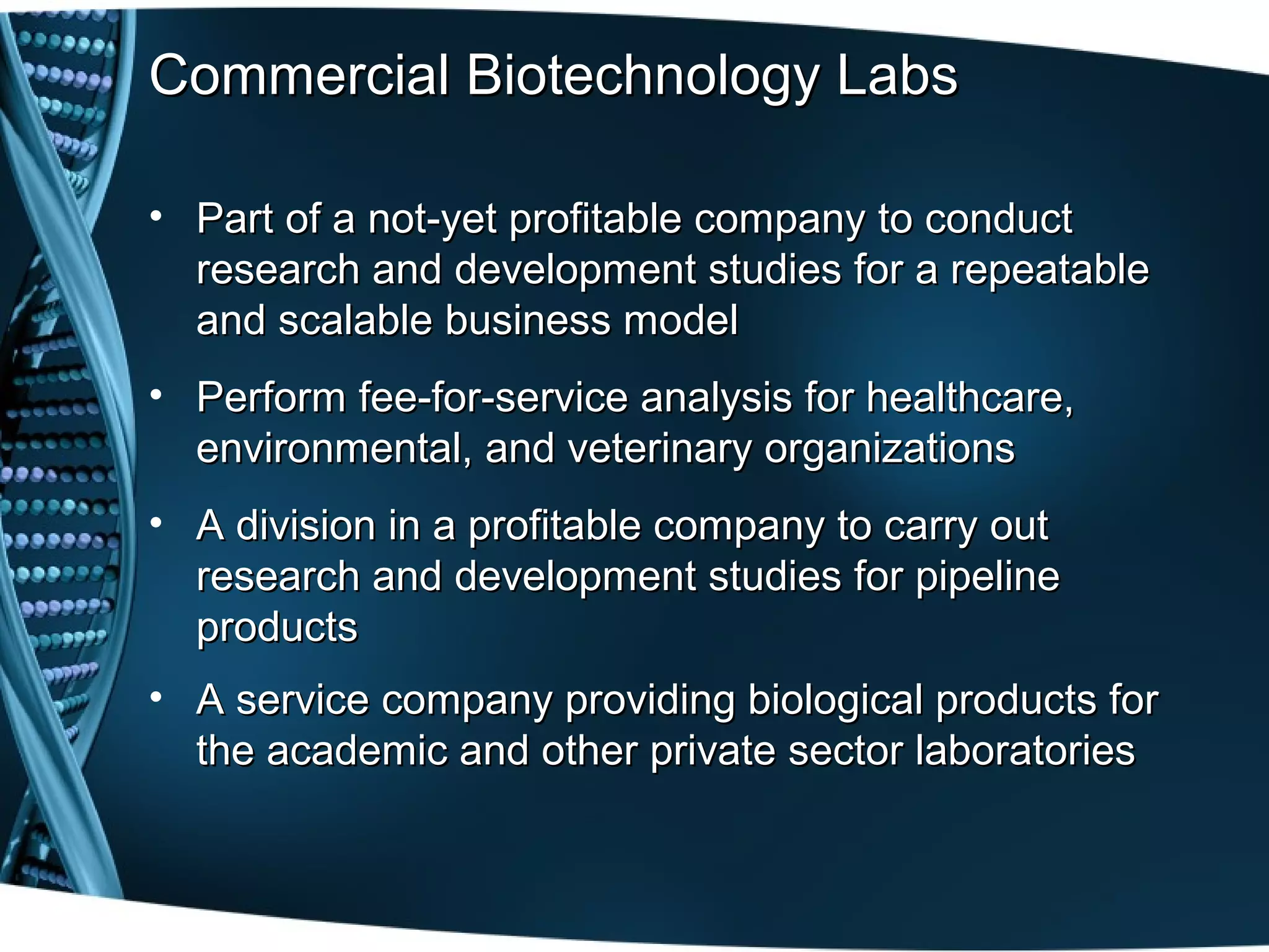 Commercial Biotechnology Labs

• Part of a not-yet profitable company to conduct
  research and development studies for a repeatable
  and scalable business model
• Perform fee-for-service analysis for healthcare,
  environmental, and veterinary organizations
• A division in a profitable company to carry out
  research and development studies for pipeline
  products
• A service company providing biological products for
  the academic and other private sector laboratories
 