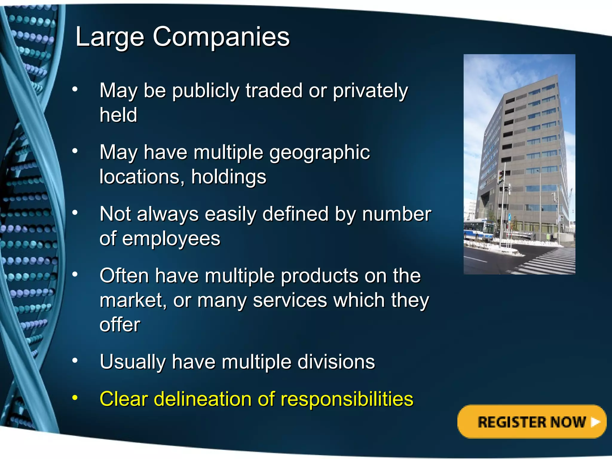 Large Companies
•   May be publicly traded or privately
    held
•   May have multiple geographic
    locations, holdings
•   Not always easily defined by number
    of employees
•   Often have multiple products on the
    market, or many services which they
    offer
•   Usually have multiple divisions
•   Clear delineation of responsibilities
 